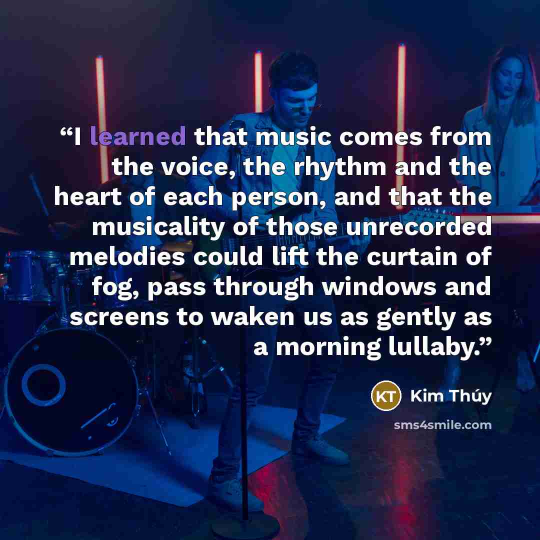 “I learned that music comes from the voice, the rhythm and the heart of each person, and that the musicality of those unrecorded melodies could lift the curtain of fog, pass through windows and screens to waken us as gently as a morning lullaby.” quote by Kim Thúy