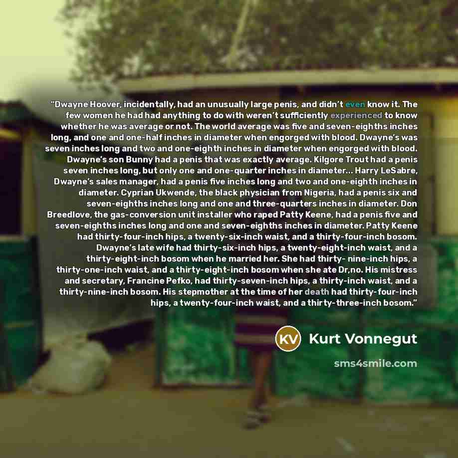 “Dwayne Hoover, incidentally, had an unusually large penis, and didn’t even know it. The few women he had had anything to do with weren’t sufficiently experienced to know whether he was average or not. The world average was five and seven-eighths inches long, and one and one-half inches in diameter…” quote by Kurt Vonnegut