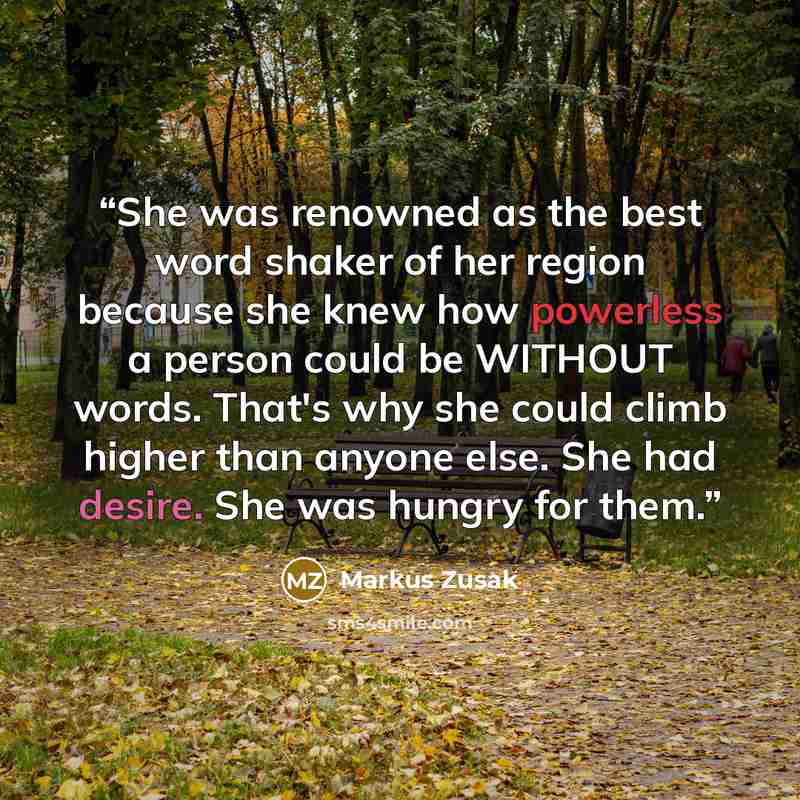 “She was renowned as the best word shaker of her region because she knew how powerless a person could be WITHOUT words. That's why she could climb higher than anyone else. She had desire. She was hungry for them.” quote by Markus Zusak