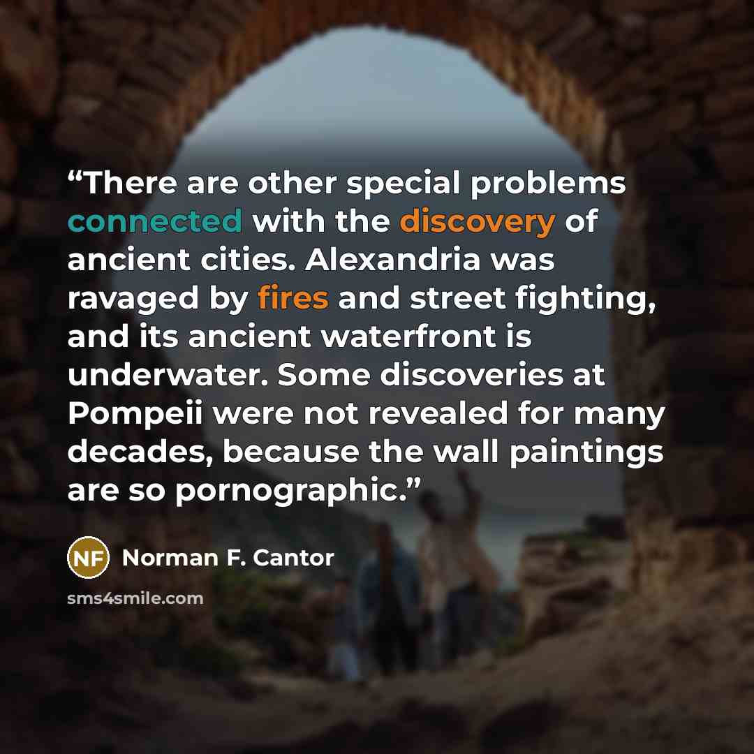 “There are other special problems connected with the discovery of ancient cities. Alexandria was ravaged by fires and street fighting, and its ancient waterfront is underwater. Some discoveries at Pompeii were not revealed for many decades, because the wall paintings are so pornographic.” quote by Norman F. Cantor