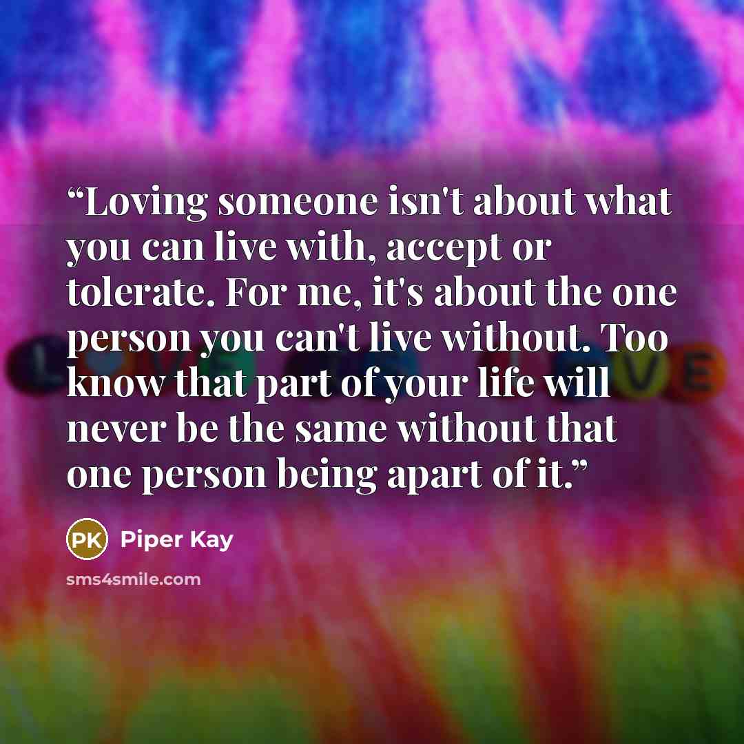 “Loving someone isn't about what you can live with, accept or tolerate. For me, it's about the one person you can't live without. Too know that part of your life will never be the same without that one person being apart of it.” quote by Piper Kay