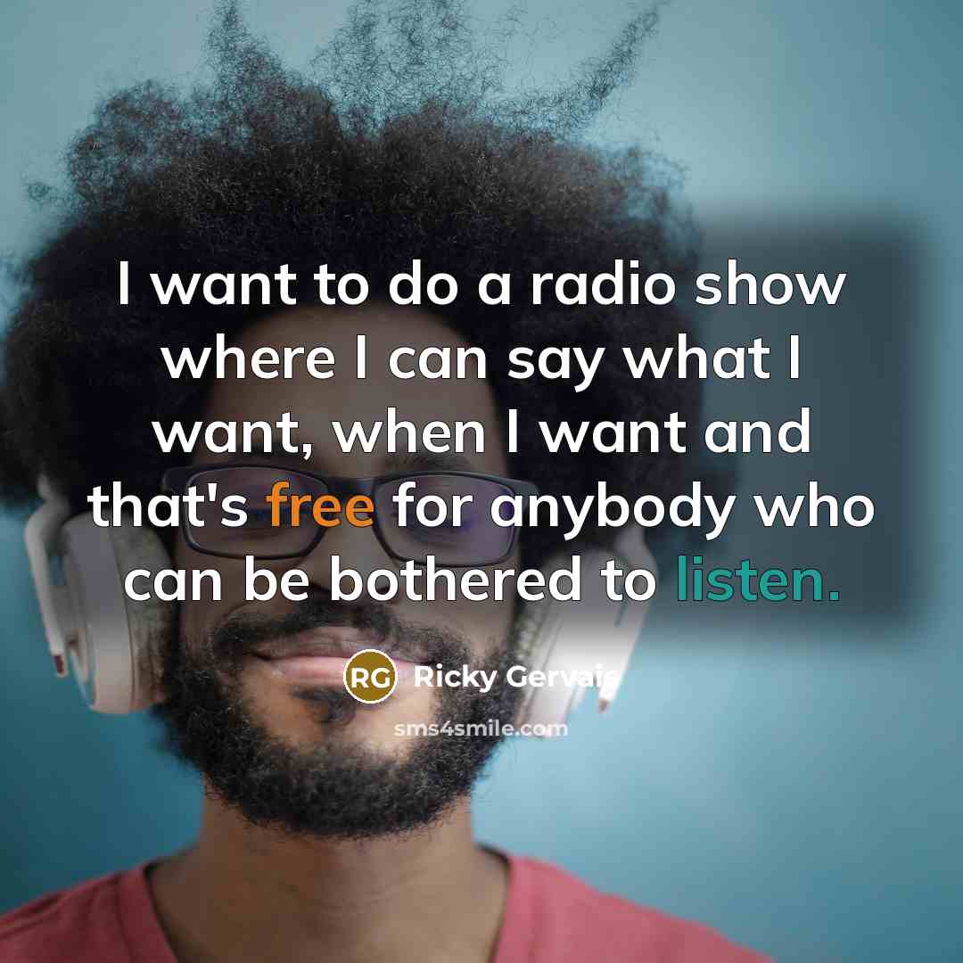 “I want to do a radio show where I can say what I want, when I want and that's free for anybody who can be bothered to listen.” quote by Ricky Gervais