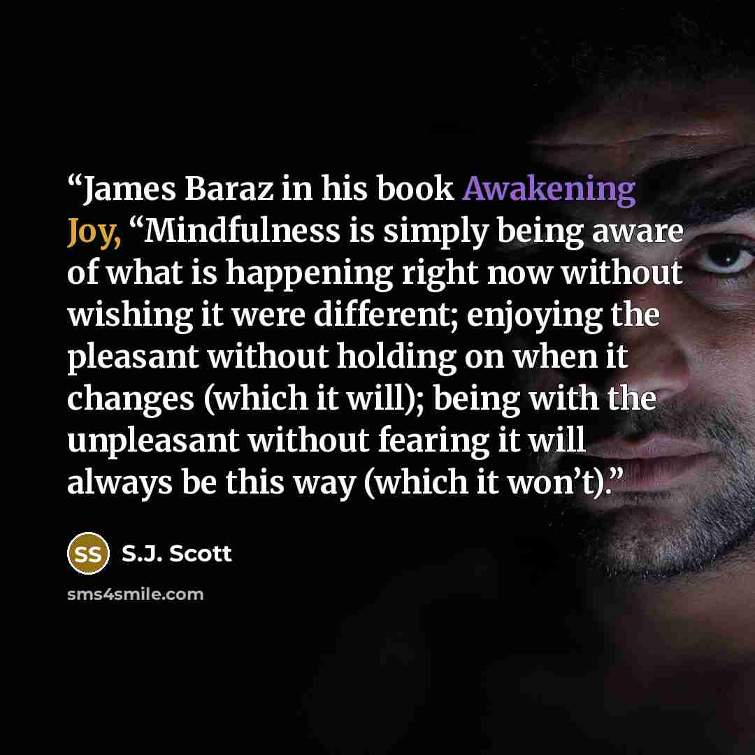 “James Baraz in his book Awakening Joy, “Mindfulness is simply being aware of what is happening right now without wishing it were different; enjoying the pleasant without holding on when it changes (which it will); being with the unpleasant without fearing it will always be this way (which it won’t).” quote by S.J. Scott