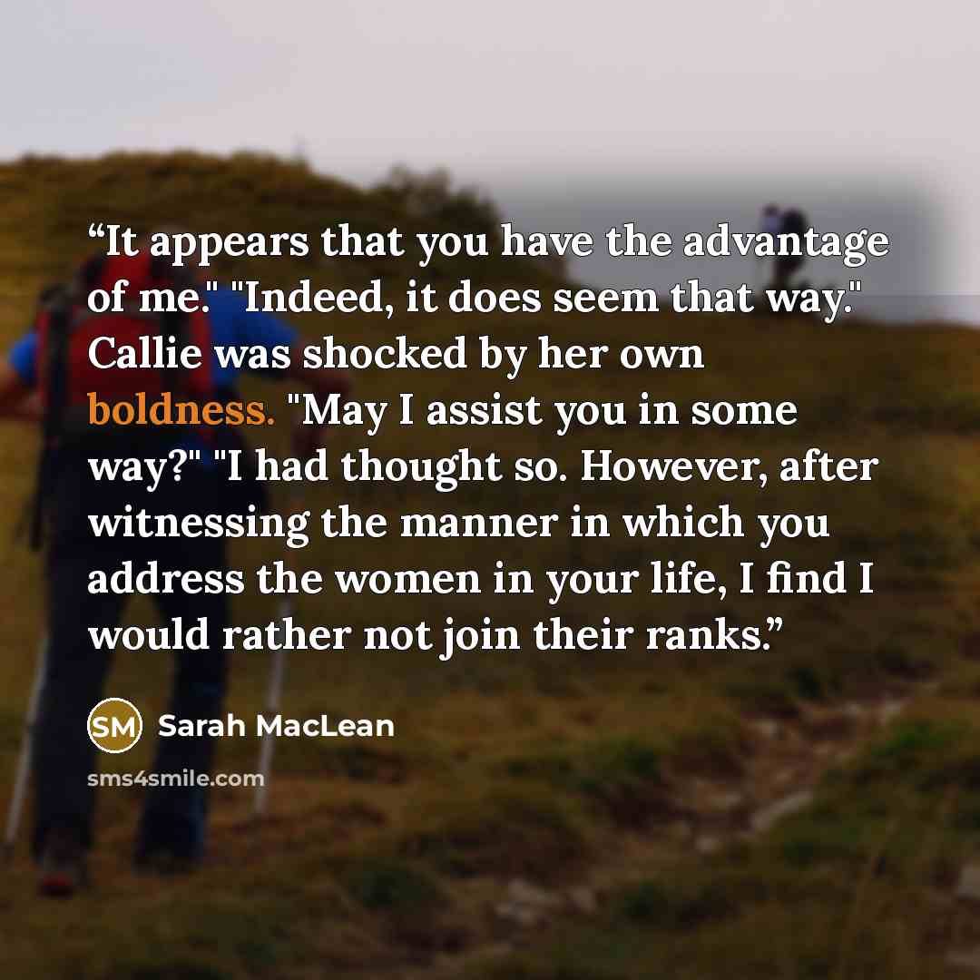 “It appears that you have the advantage of me." "Indeed, it does seem that way." Callie was shocked by her own boldness. "May I assist you in some way?" "I had thought so. However, after witnessing the manner in which you address the women in your life, I find I would rather not join their ranks.” quote by Sarah MacLean