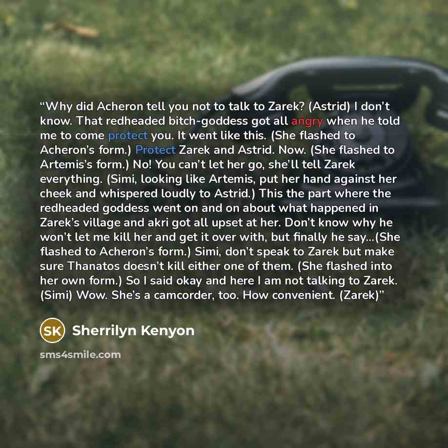 “Why did Acheron tell you not to talk to Zarek? (Astrid) I don’t know. That redheaded bitch-goddess got all angry when he told me to come protect you. It went like this. (She flashed to Acheron’s form.) Protect Zarek and Astrid. Now. (She flashed to Artemis’s form.) No! You can’t let her go, she’ll…” quote by Sherrilyn Kenyon