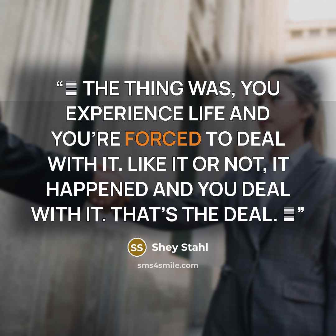 “❝ THE THING WAS, YOU EXPERIENCE LIFE AND YOU’RE FORCED TO DEAL WITH IT. LIKE IT OR NOT, IT HAPPENED AND YOU DEAL WITH IT. THAT’S THE DEAL. ❞” quote by Shey Stahl