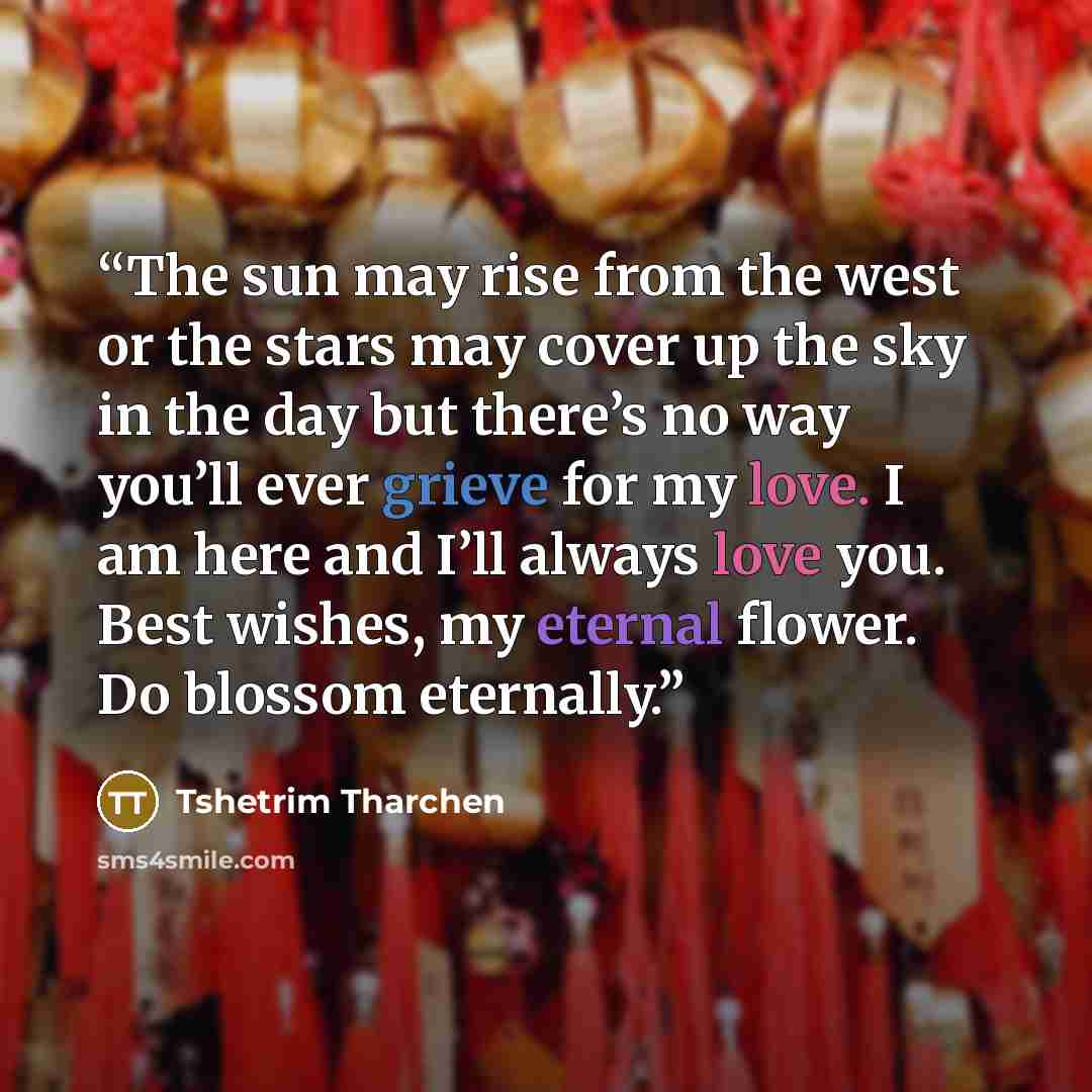 “The sun may rise from the west or the stars may cover up the sky in the day but there’s no way you’ll ever grieve for my love. I am here and I’ll always love you. Best wishes, my eternal flower. Do blossom eternally.” quote by Tshetrim Tharchen