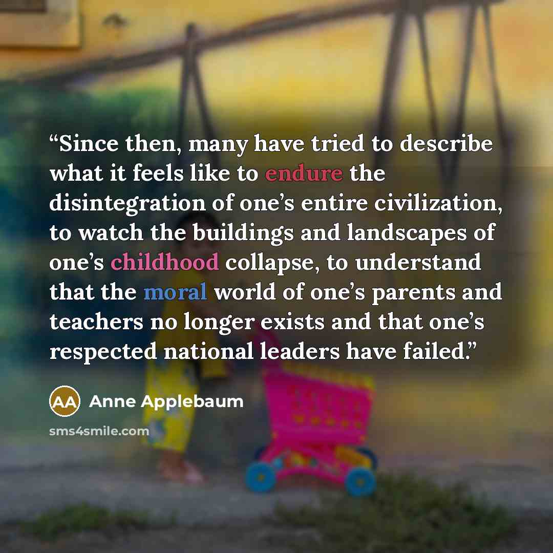 “Since then, many have tried to describe what it feels like to endure the disintegration of one’s entire civilization, to watch the buildings and landscapes of one’s childhood collapse, to understand that the moral world of one’s parents and teachers no longer exists and that one’s respected…” quote by Anne Applebaum