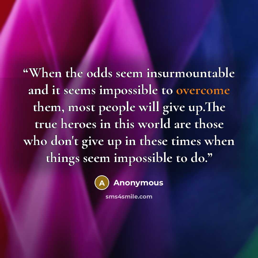 “When the odds seem insurmountable and it seems impossible to overcome them, most people will give up.The true heroes in this world are those who don't give up in these times when things seem impossible to do.” quote by Anonymous