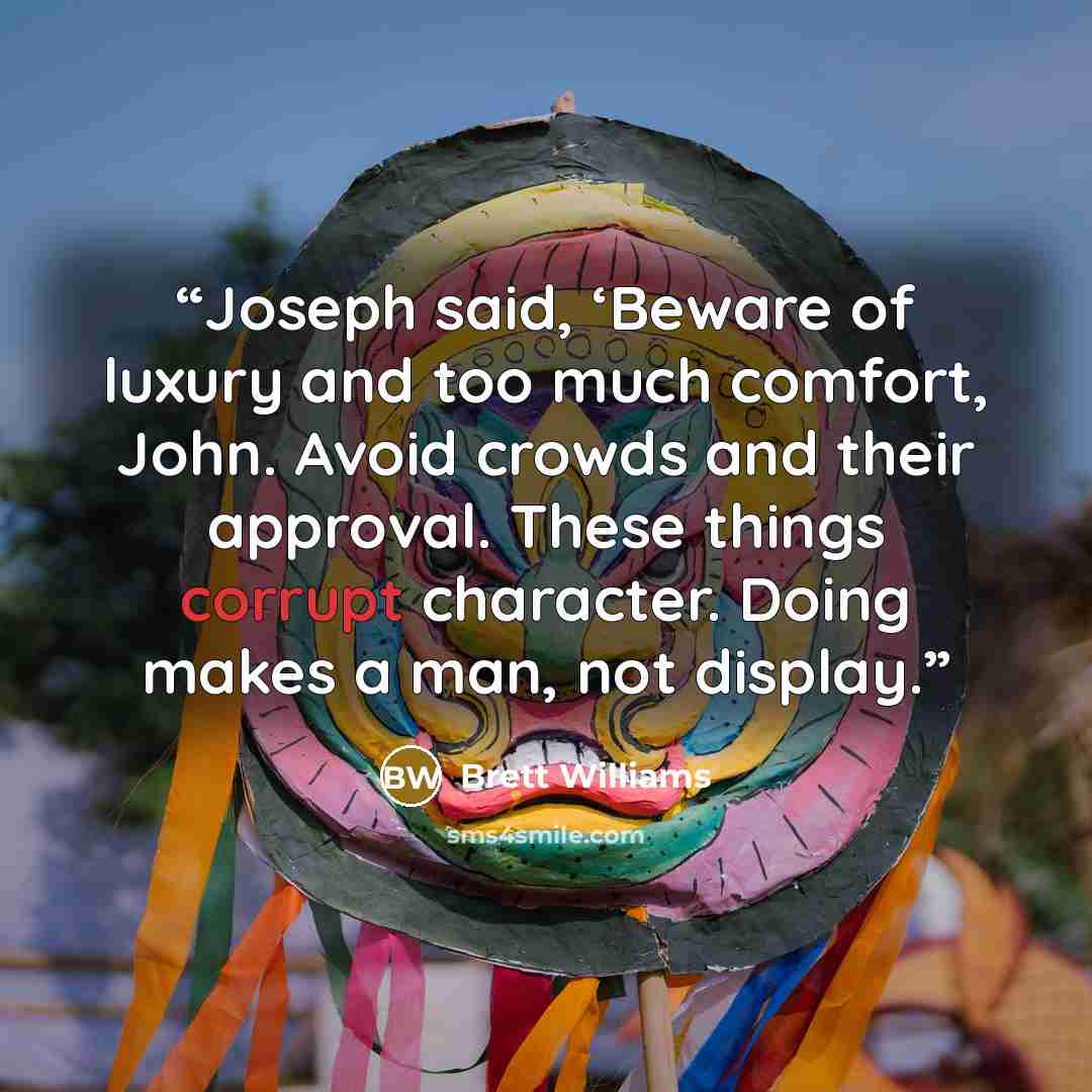 “Joseph said, ‘Beware of luxury and too much comfort, John. Avoid crowds and their approval. These things corrupt character. Doing makes a man, not display.” quote by Brett Williams
