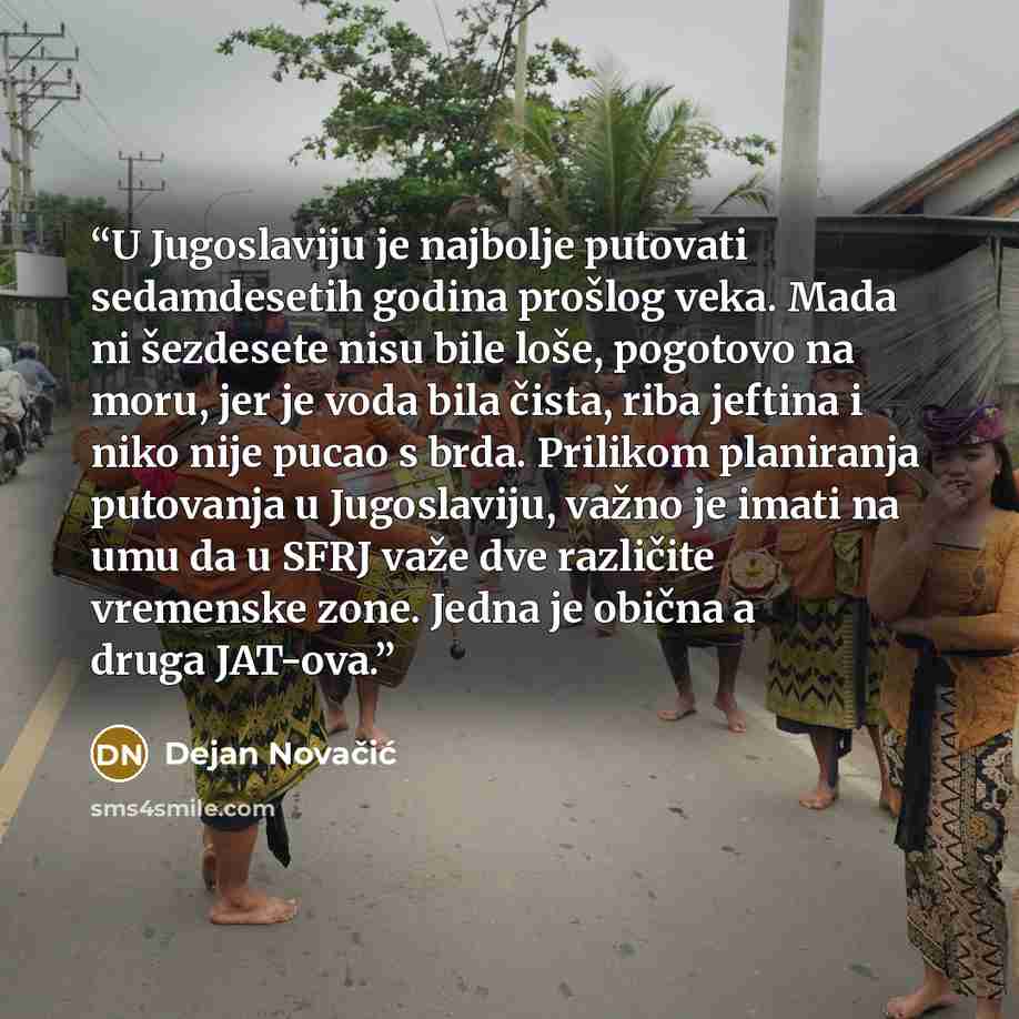 “U Jugoslaviju je najbolje putovati sedamdesetih godina prošlog veka. Mada ni šezdesete nisu bile loše, pogotovo na moru, jer je voda bila čista, riba jeftina i niko nije pucao s brda. Prilikom planiranja putovanja u Jugoslaviju, važno je imati na umu da u SFRJ važe dve različite vremenske zone…” quote by Dejan Novačić