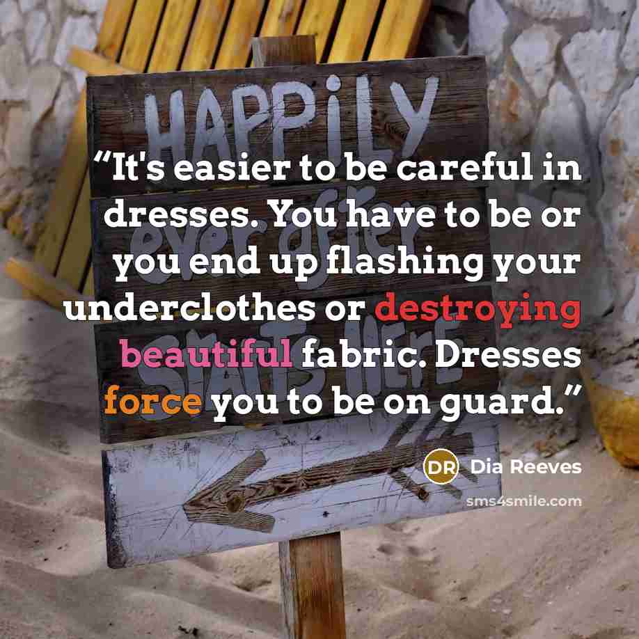 “It's easier to be careful in dresses. You have to be or you end up flashing your underclothes or destroying beautiful fabric. Dresses force you to be on guard.” quote by Dia Reeves