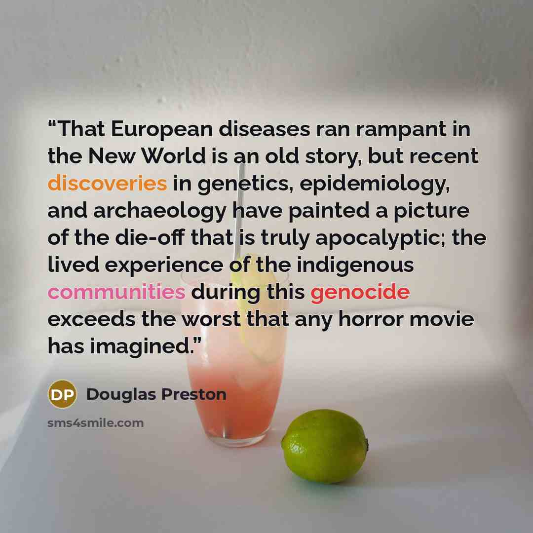 “That European diseases ran rampant in the New World is an old story, but recent discoveries in genetics, epidemiology, and archaeology have painted a picture of the die-off that is truly apocalyptic; the lived experience of the indigenous communities during this genocide exceeds the worst that any…” quote by Douglas Preston