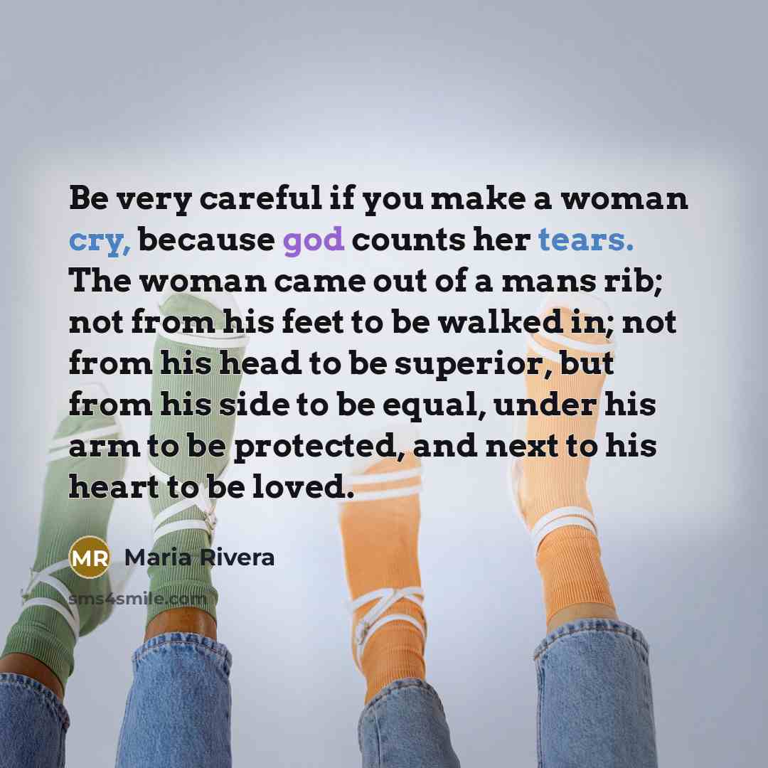 “Be very careful if you make a woman cry, because god counts her tears. The woman came out of a mans rib; not from his feet to be walked in; not from his head to be superior, but from his side to be equal, under his arm to be protected, and next to his heart to be loved.” quote by Maria Rivera