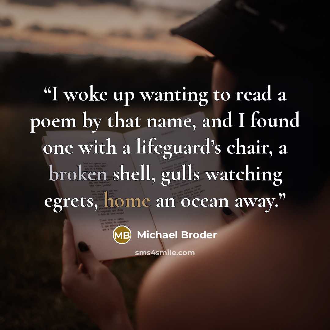 “I woke up wanting to read a poem by that name, and I found one with a lifeguard’s chair, a broken shell, gulls watching egrets, home an ocean away.” quote by Michael Broder