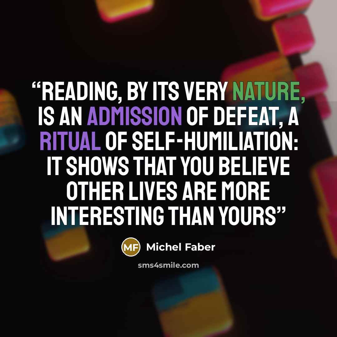 “Reading, by its very nature, is an admission of defeat, a ritual of self-humiliation: it shows that you believe other lives are more interesting than yours” quote by Michel Faber
