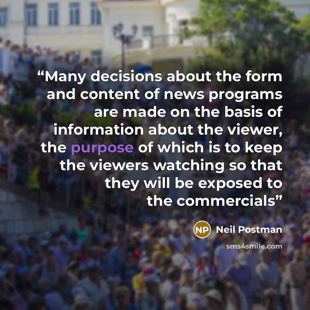 “Many decisions about the form and content of news programs are made on the basis of information about the viewer, the purpose of which is to keep the viewers watching so that they will be exposed to the commercials” quote by Neil Postman