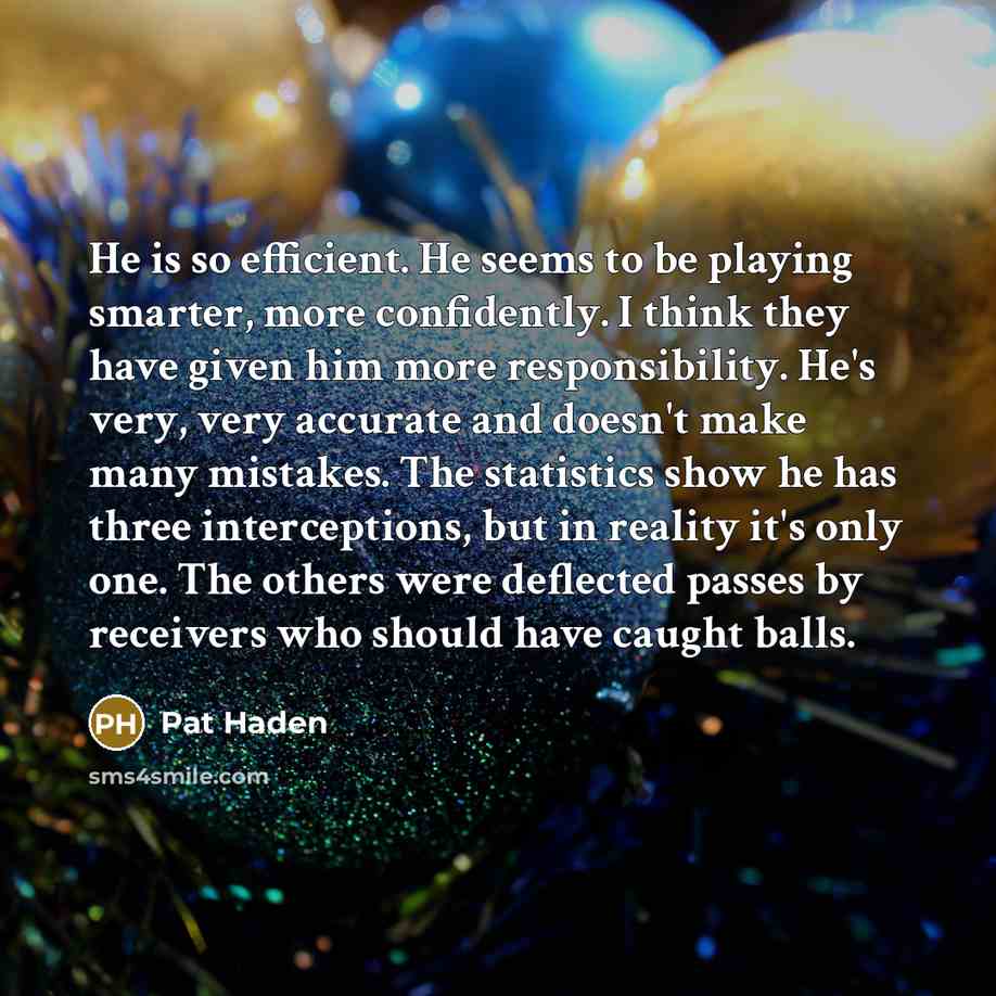 “He is so efficient. He seems to be playing smarter, more confidently. I think they have given him more responsibility. He's very, very accurate and doesn't make many mistakes. The statistics show he has three interceptions, but in reality it's only one. The others were deflected passes by…” quote by Pat Haden