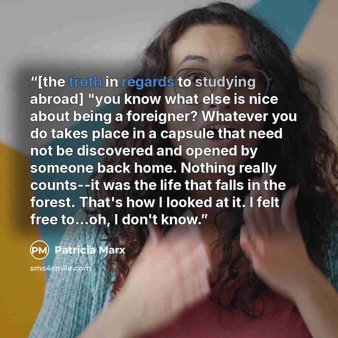 “[the truth in regards to studying abroad] "you know what else is nice about being a foreigner? Whatever you do takes place in a capsule that need not be discovered and opened by someone back home. Nothing really counts--it was the life that falls in the forest. That's how I looked at it. I felt…” quote by Patricia Marx