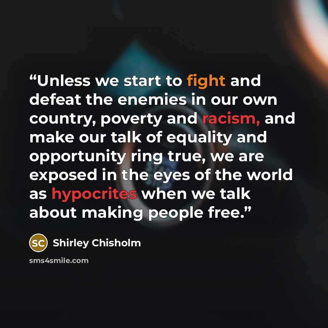 “Unless we start to fight and defeat the enemies in our own country, poverty and racism, and make our talk of equality and opportunity ring true, we are exposed in the eyes of the world as hypocrites when we talk about making people free.” quote by Shirley Chisholm