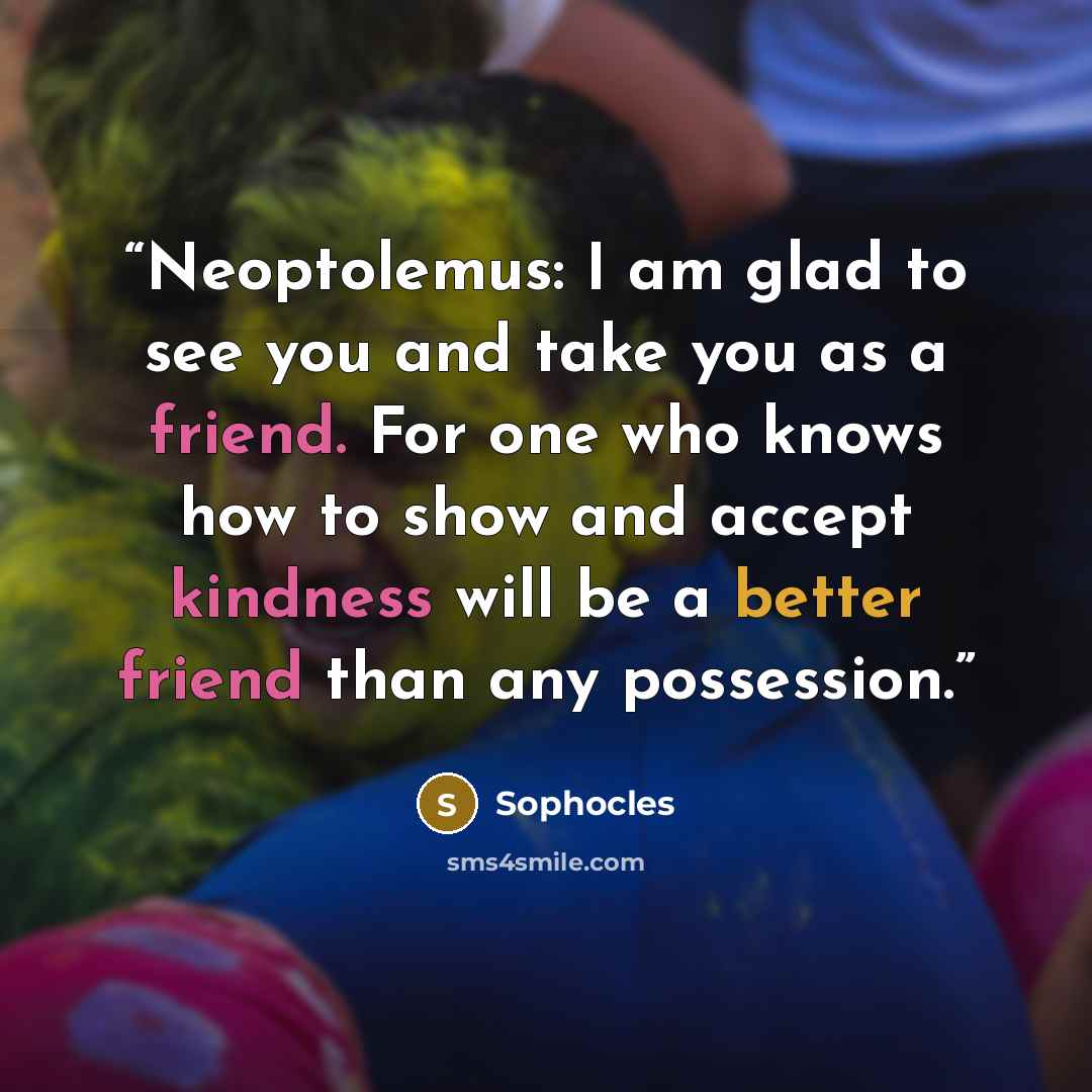“Neoptolemus: I am glad to see you and take you as a friend. For one who knows how to show and accept kindness will be a better friend than any possession.” quote by Sophocles