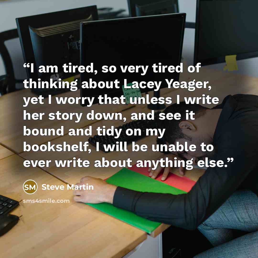 “I am tired, so very tired of thinking about Lacey Yeager, yet I worry that unless I write her story down, and see it bound and tidy on my bookshelf, I will be unable to ever write about anything else.” quote by Steve Martin