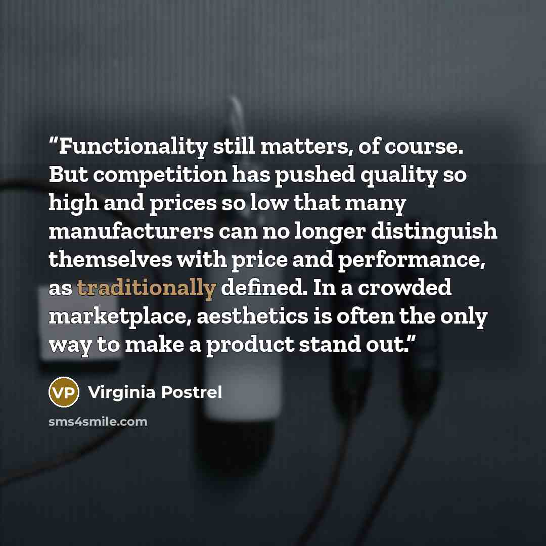 “Functionality still matters, of course. But competition has pushed quality so high and prices so low that many manufacturers can no longer distinguish themselves with price and performance, as traditionally defined. In a crowded marketplace, aesthetics is often the only way to make a product stand…” quote by Virginia Postrel