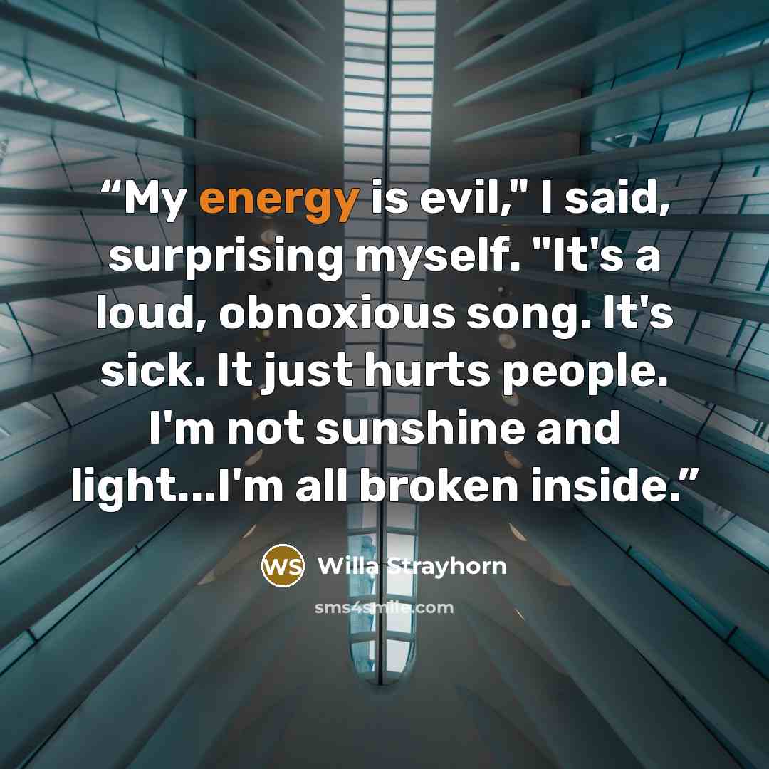 “My energy is evil," I said, surprising myself. "It's a loud, obnoxious song. It's sick. It just hurts people. I'm not sunshine and light...I'm all broken inside.” quote by Willa Strayhorn