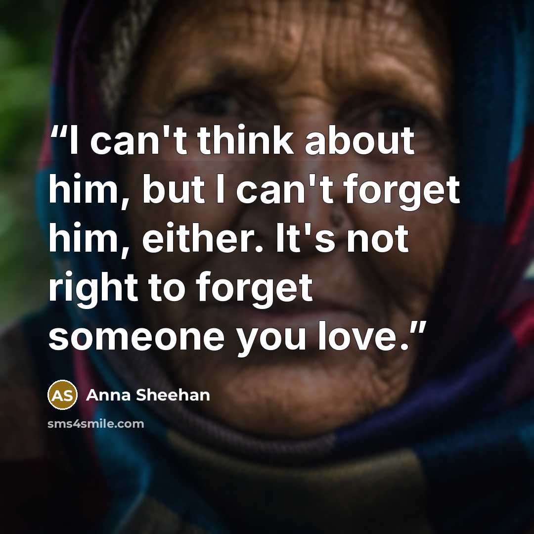 “I can't think about him, but I can't forget him, either. It's not right to forget someone you love.” quote by Anna Sheehan