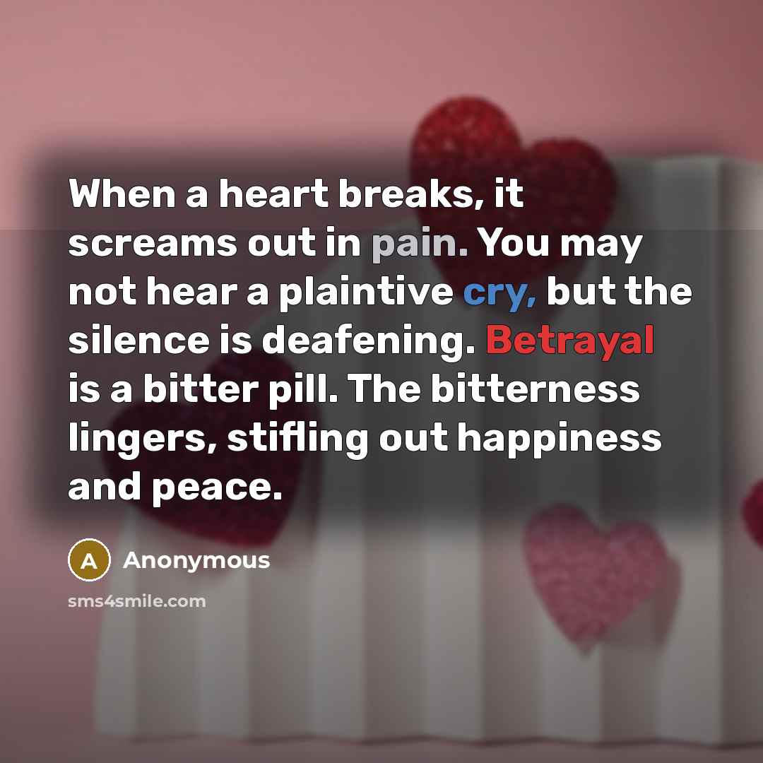 “When a heart breaks, it screams out in pain. You may not hear a plaintive cry, but the silence is deafening. Betrayal is a bitter pill. The bitterness lingers, stifling out happiness and peace.” quote by Anonymous