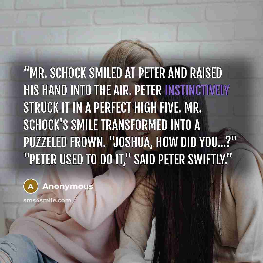 “Mr. Schock smiled at Peter and raised his hand into the air. Peter instinctively struck it in a perfect high five. Mr. Schock's smile transformed into a puzzeled frown. "Joshua, how did you...?" "Peter used to do it," said Peter swiftly.” quote by Anonymous