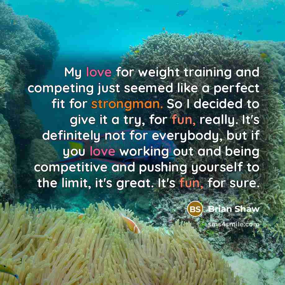“My love for weight training and competing just seemed like a perfect fit for strongman. So I decided to give it a try, for fun, really. It's definitely not for everybody, but if you love working out and being competitive and pushing yourself to the limit, it's great. It's fun, for sure.” quote by Brian Shaw