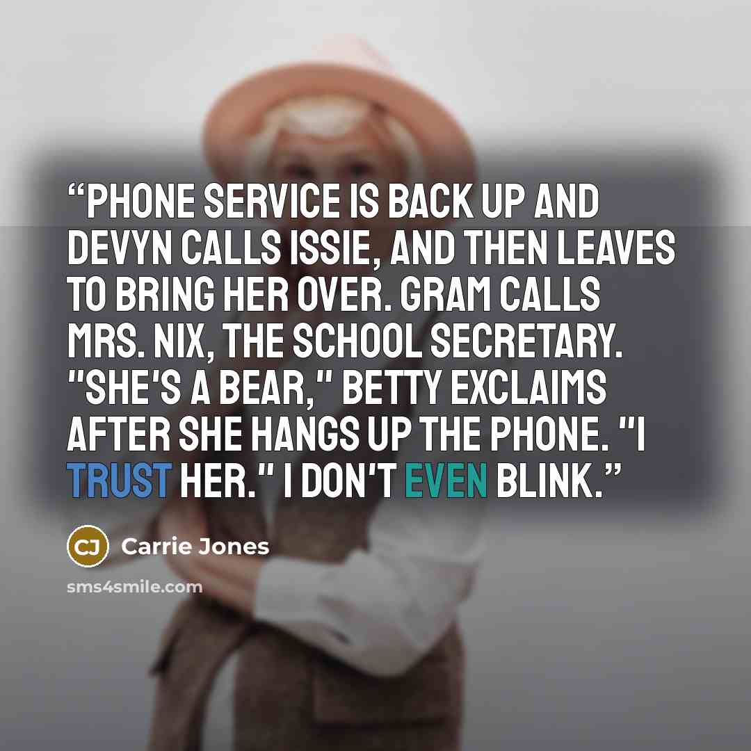 “Phone service is back up and Devyn calls Issie, and then leaves to bring her over. Gram calls Mrs. Nix, the school secretary. "She's a bear," Betty exclaims after she hangs up the phone. "I trust her." I don't even blink.” quote by Carrie Jones