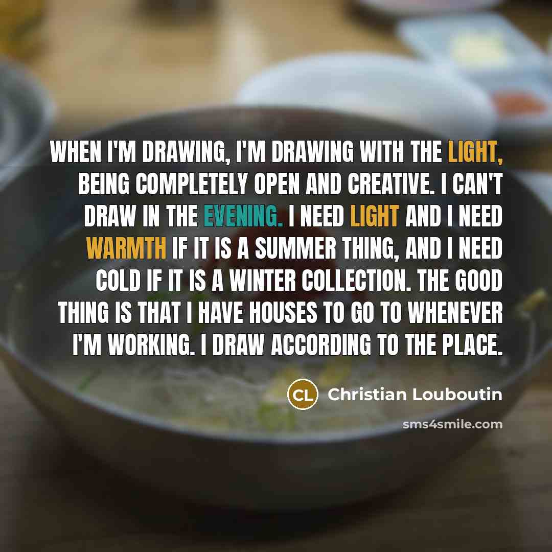 “When I'm drawing, I'm drawing with the light, being completely open and creative. I can't draw in the evening. I need light and I need warmth if it is a summer thing, and I need cold if it is a winter collection. The good thing is that I have houses to go to whenever I'm working. I draw according…” quote by Christian Louboutin