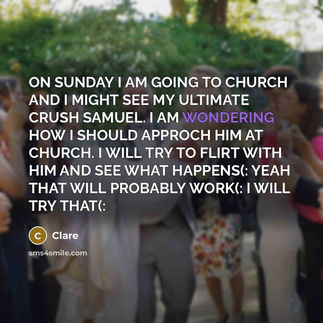 “ON SUNDAY I AM GOING TO CHURCH AND I MIGHT SEE MY ULTIMATE CRUSH SAMUEL. I AM WONDERING HOW I SHOULD APPROCH HIM AT CHURCH. I WILL TRY TO FLIRT WITH HIM AND SEE WHAT HAPPENS(: YEAH THAT WILL PROBABLY WORK(: I WILL TRY THAT(:” quote by CLARE