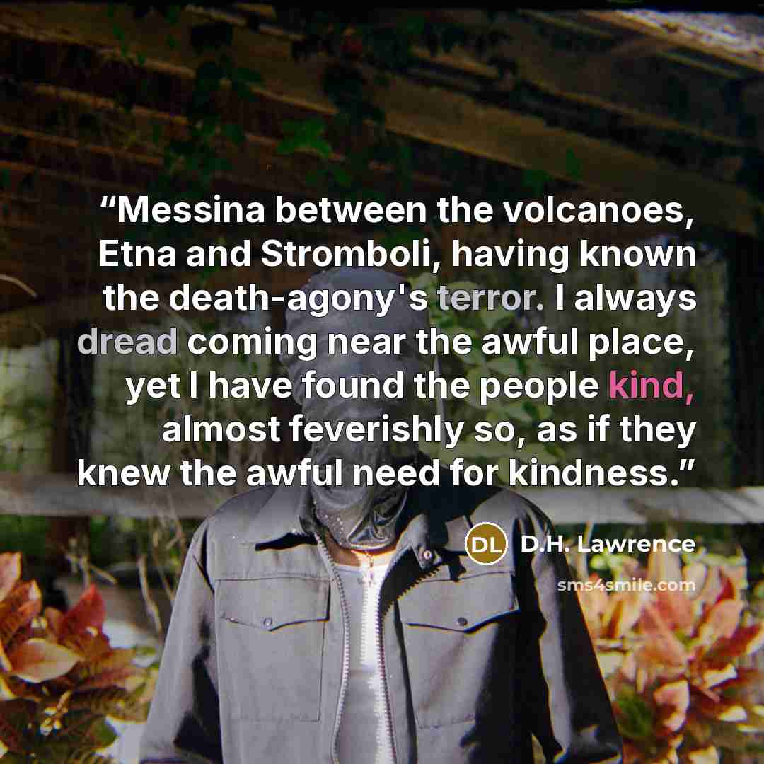 “Messina between the volcanoes, Etna and Stromboli, having known the death-agony's terror. I always dread coming near the awful place, yet I have found the people kind, almost feverishly so, as if they knew the awful need for kindness.” quote by D.H. Lawrence