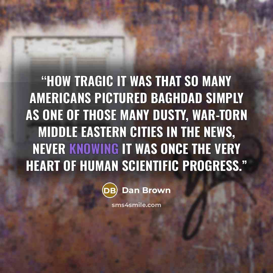 “how tragic it was that so many Americans pictured Baghdad simply as one of those many dusty, war-torn Middle Eastern cities in the news, never knowing it was once the very heart of human scientific progress.” quote by Dan Brown