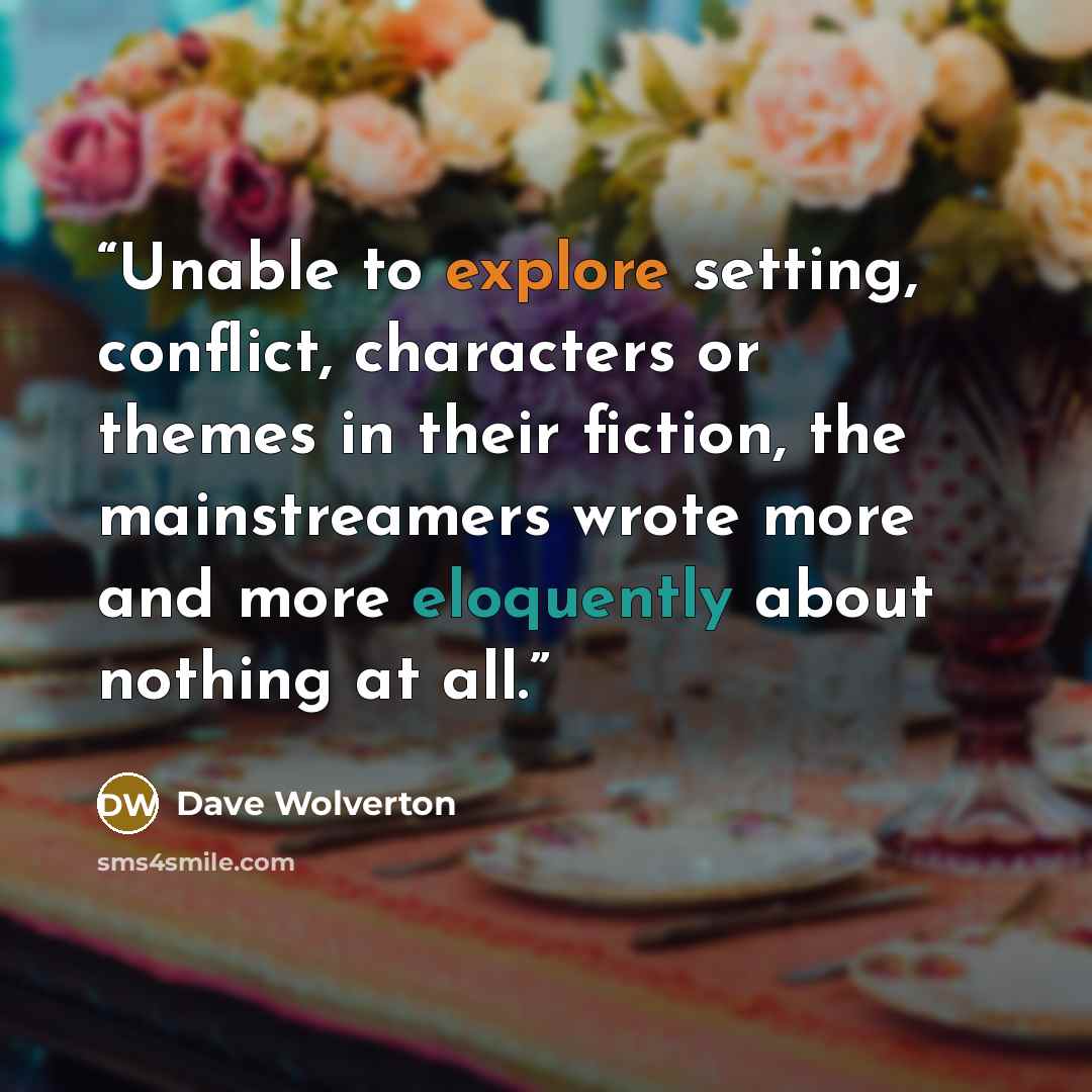 “Unable to explore setting, conflict, characters or themes in their fiction, the mainstreamers wrote more and more eloquently about nothing at all.” quote by Dave Wolverton