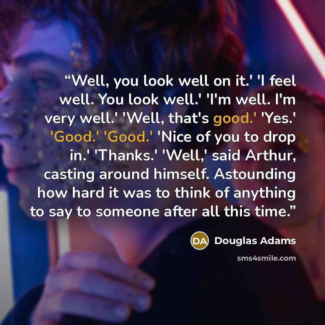 “Well, you look well on it.' 'I feel well. You look well.' 'I'm well. I'm very well.' 'Well, that's good.' 'Yes.' 'Good.' 'Good.' 'Nice of you to drop in.' 'Thanks.' 'Well,' said Arthur, casting around himself. Astounding how hard it was to think of anything to say to someone after all this time.” quote by Douglas Adams