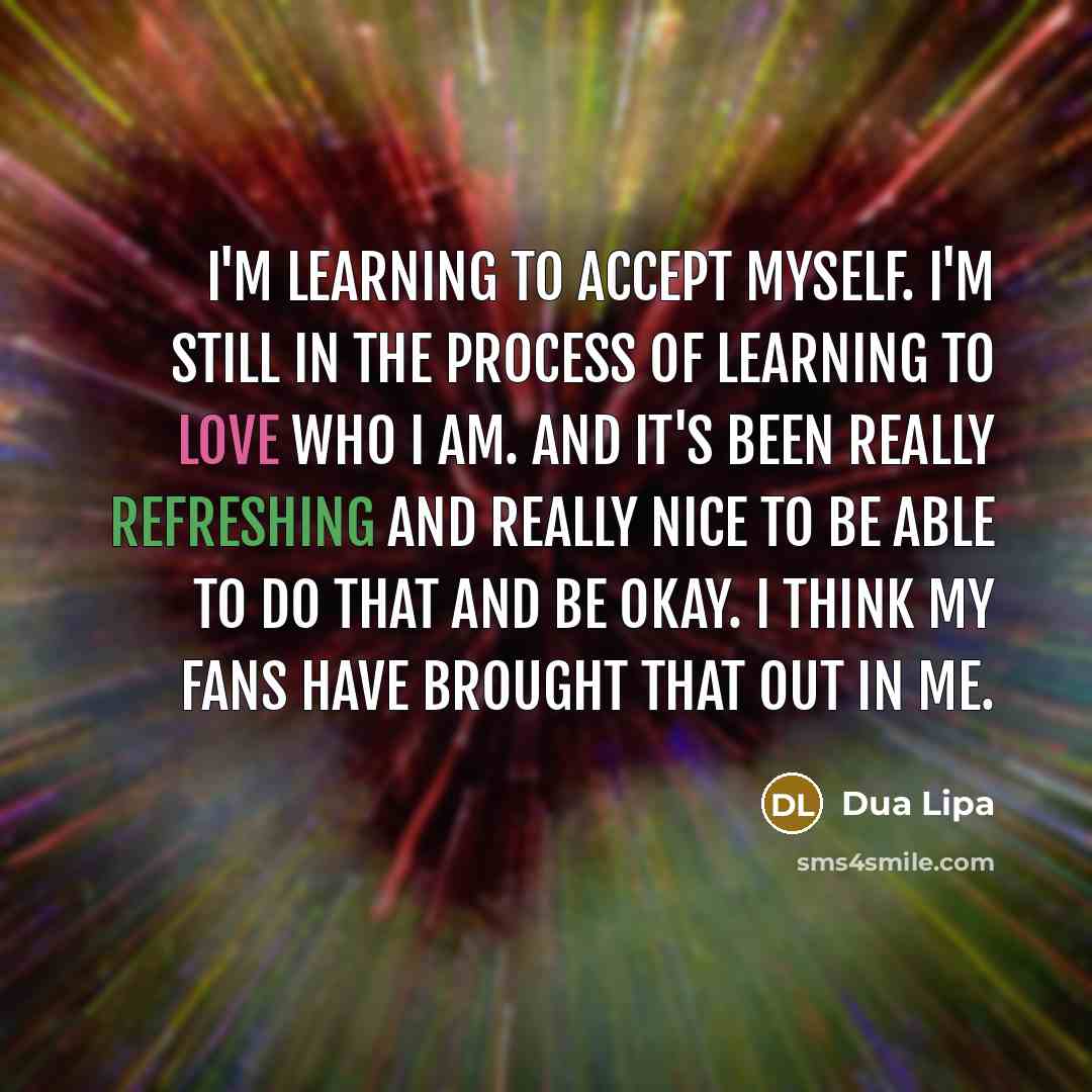 “I'm learning to accept myself. I'm still in the process of learning to love who I am. And it's been really refreshing and really nice to be able to do that and be okay. I think my fans have brought that out in me.” quote by Dua Lipa