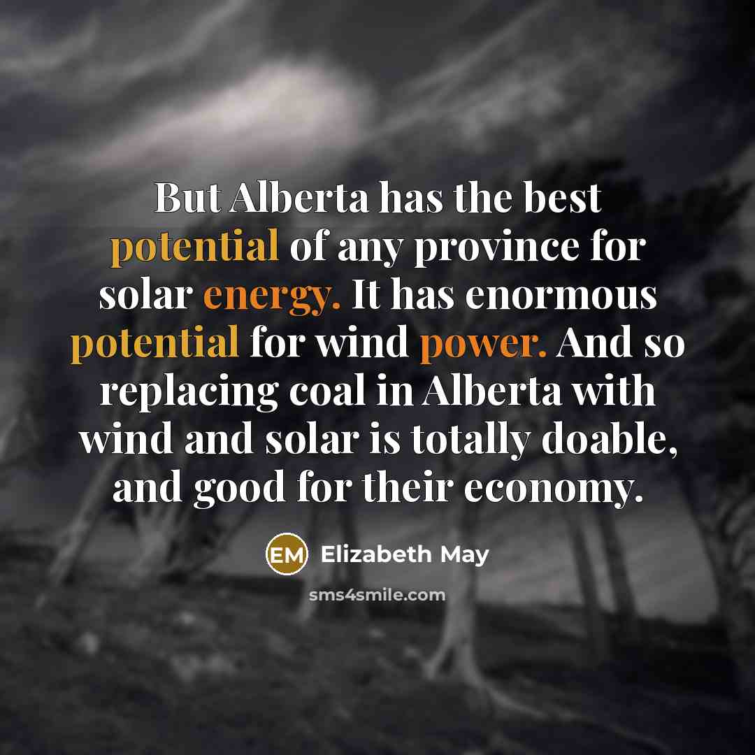 “But Alberta has the best potential of any province for solar energy. It has enormous potential for wind power. And so replacing coal in Alberta with wind and solar is totally doable, and good for their economy.” quote by Elizabeth May