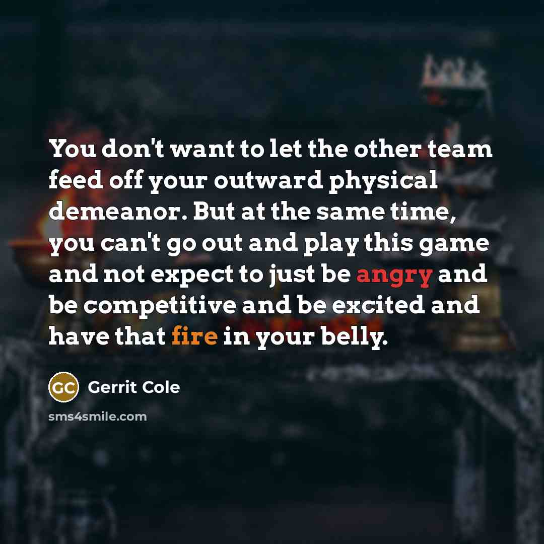“You don't want to let the other team feed off your outward physical demeanor. But at the same time, you can't go out and play this game and not expect to just be angry and be competitive and be excited and have that fire in your belly.” quote by Gerrit Cole