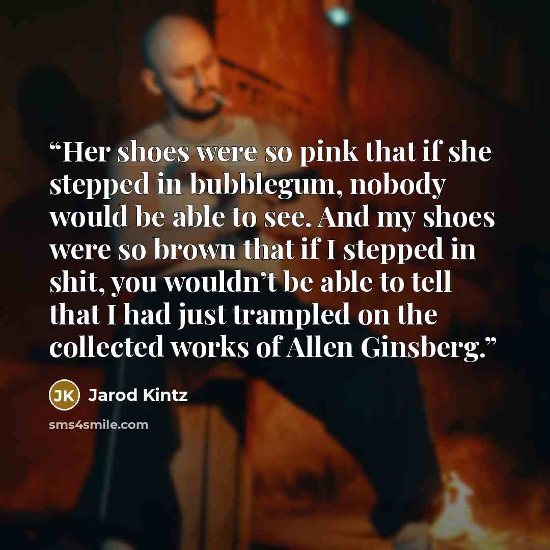 “Her shoes were so pink that if she stepped in bubblegum, nobody would be able to see. And my shoes were so brown that if I stepped in shit, you wouldn’t be able to tell that I had just trampled on the collected works of Allen Ginsberg.” quote by Jarod Kintz