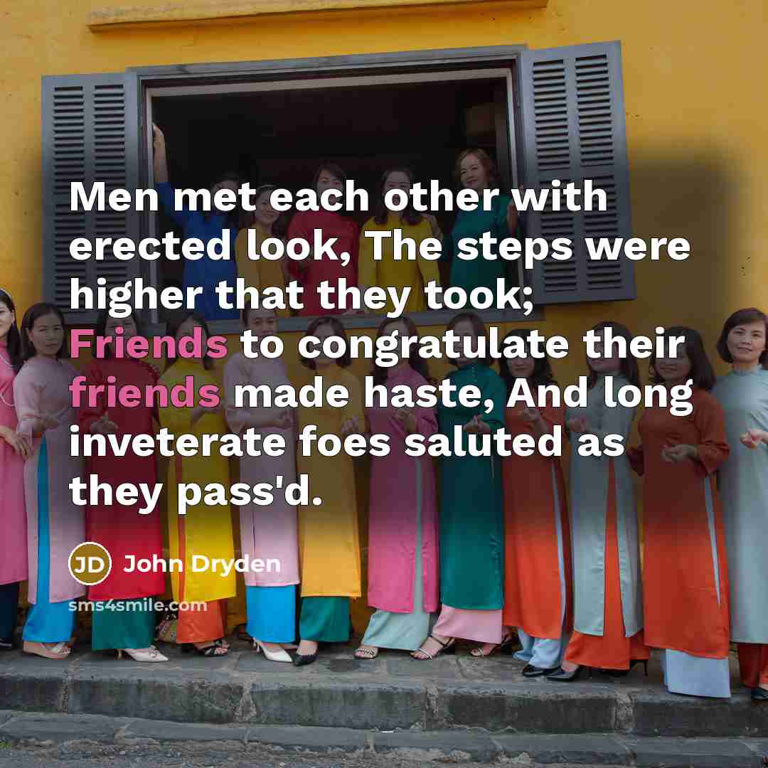 “Men met each other with erected look, The steps were higher that they took; Friends to congratulate their friends made haste, And long inveterate foes saluted as they pass'd.” quote by John Dryden