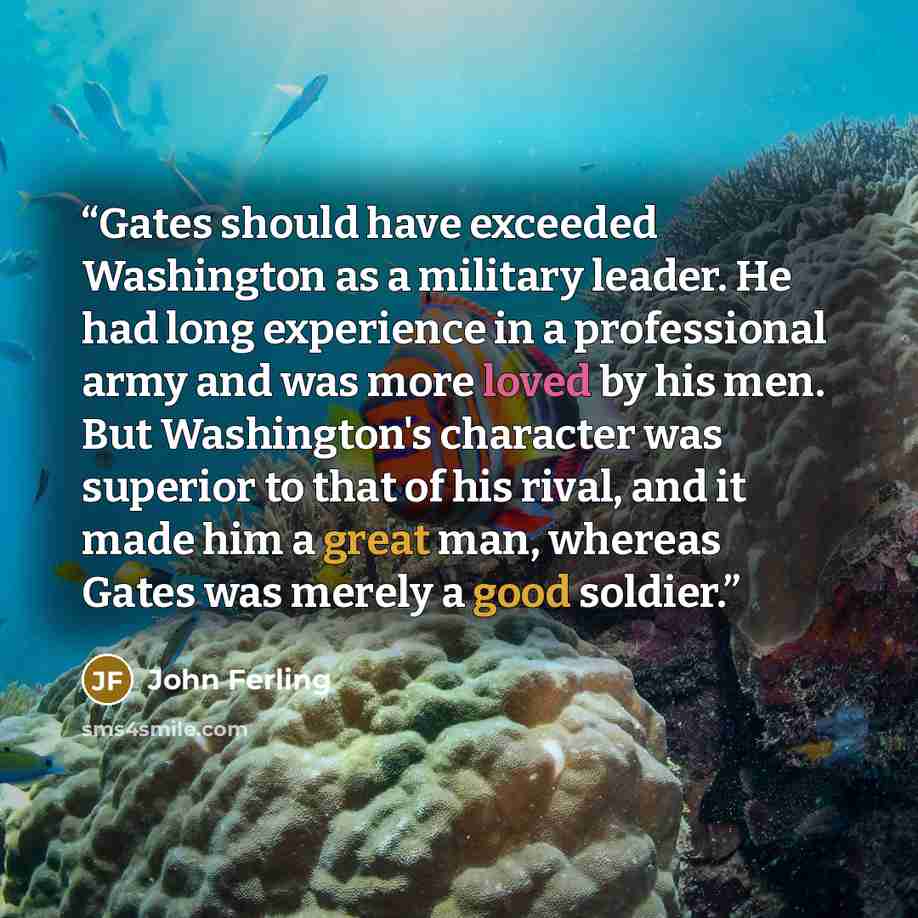 “Gates should have exceeded Washington as a military leader. He had long experience in a professional army and was more loved by his men. But Washington's character was superior to that of his rival, and it made him a great man, whereas Gates was merely a good soldier.” quote by John Ferling