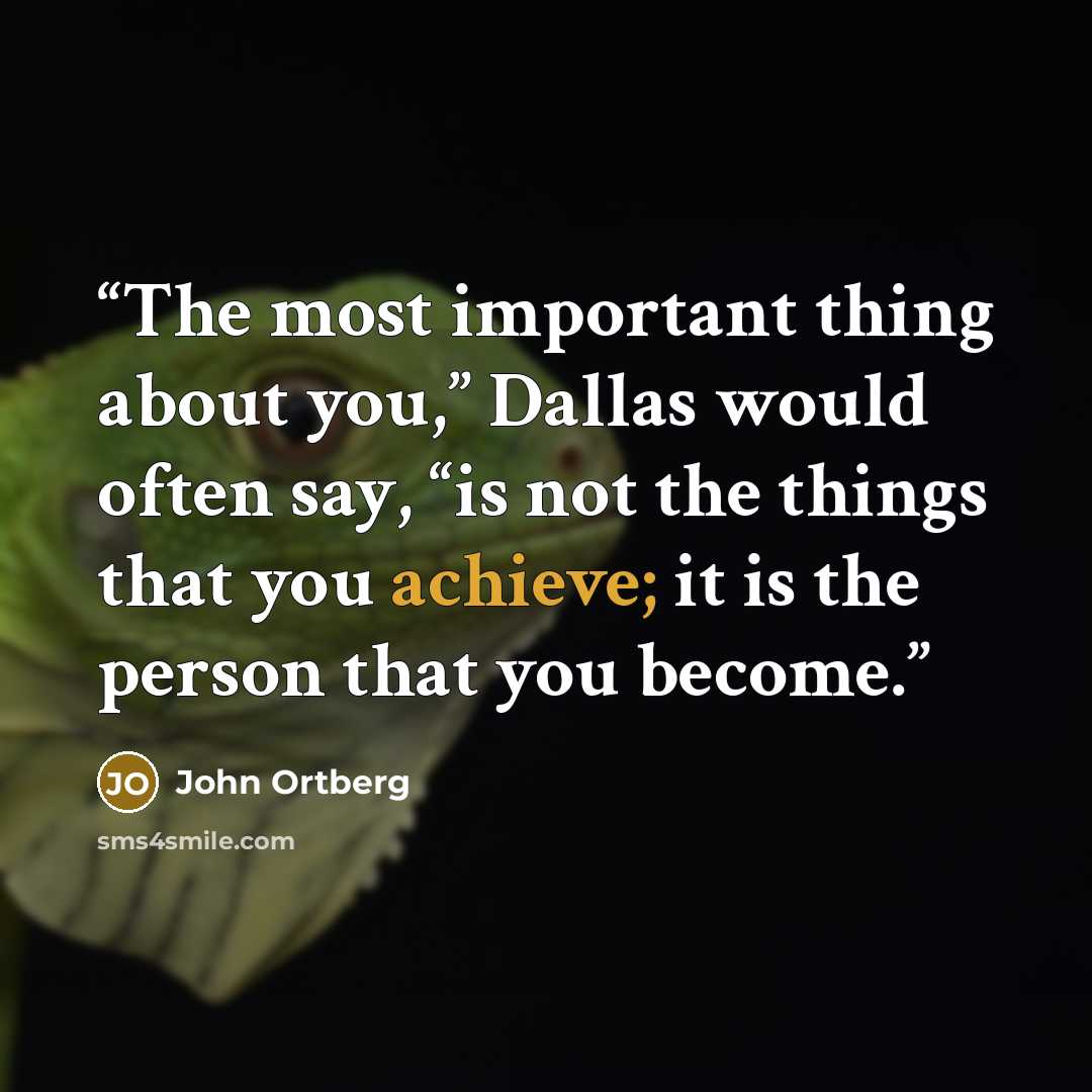 “The most important thing about you,” Dallas would often say, “is not the things that you achieve; it is the person that you become.” quote by John Ortberg