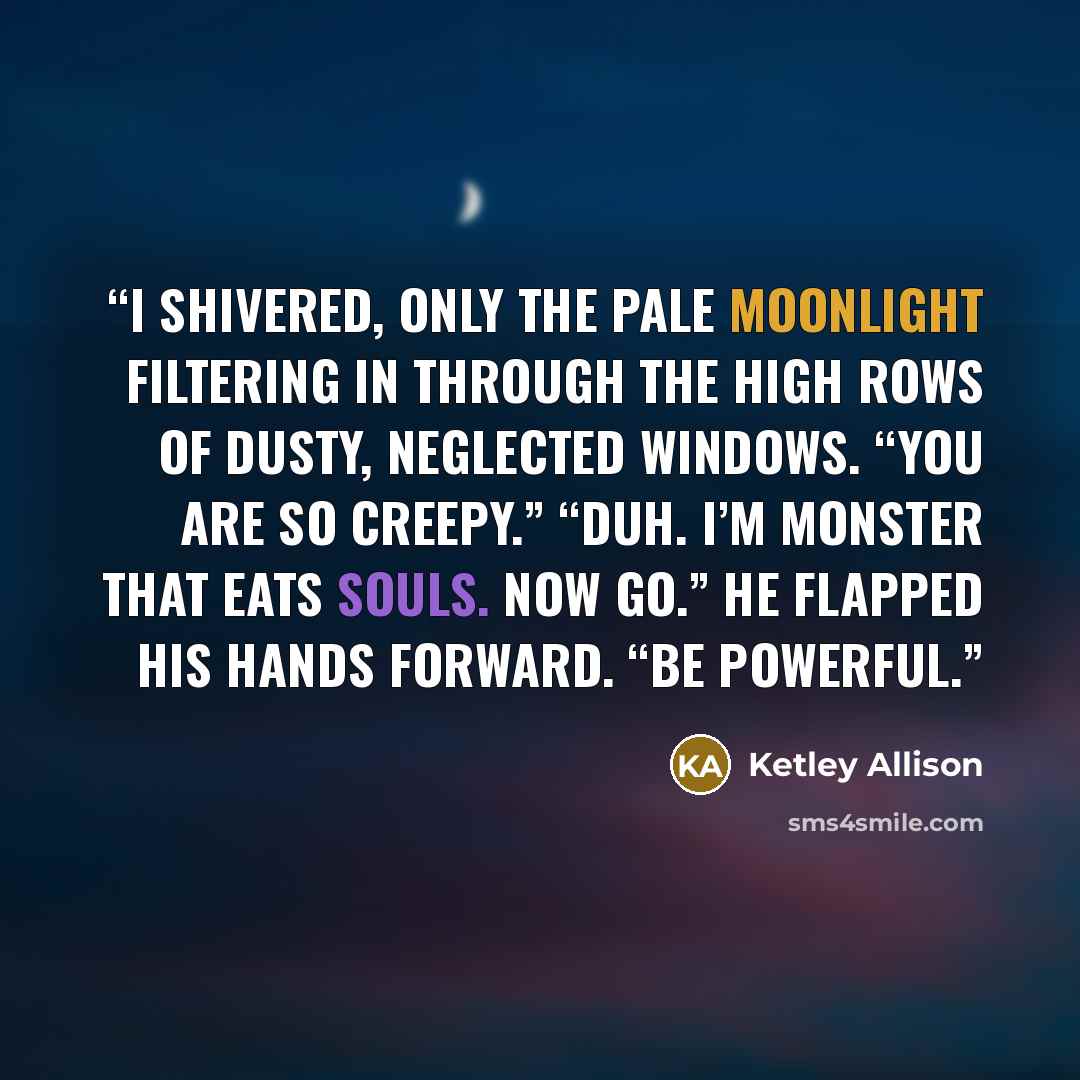 “I shivered, only the pale moonlight filtering in through the high rows of dusty, neglected windows. “You are so creepy.” “Duh. I’m monster that eats souls. Now go.” He flapped his hands forward. “Be powerful.” quote by Ketley Allison