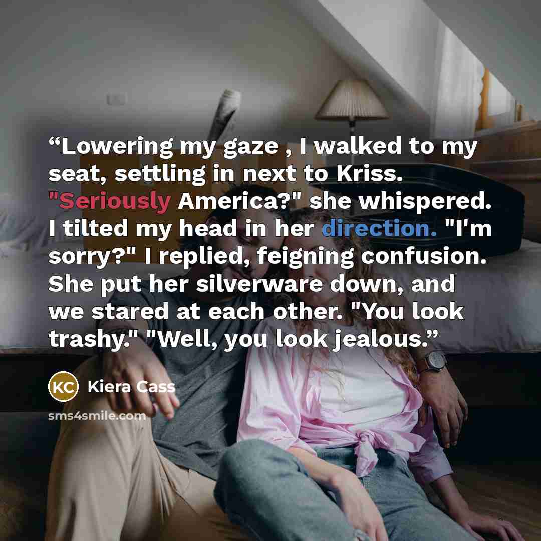 “Lowering my gaze , I walked to my seat, settling in next to Kriss. "Seriously America?" she whispered. I tilted my head in her direction. "I'm sorry?" I replied, feigning confusion. She put her silverware down, and we stared at each other. "You look trashy." "Well, you look jealous.” quote by Kiera Cass