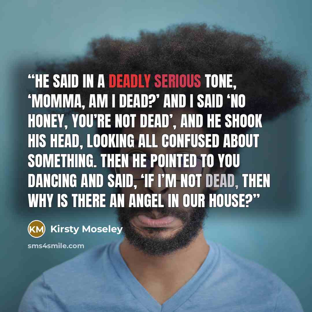 “He said in a deadly serious tone, ‘Momma, am I dead?’ And I said ‘no honey, you’re not dead’, and he shook his head, looking all confused about something. Then he pointed to you dancing and said, ‘if I’m not dead, then why is there an Angel in our house?” quote by Kirsty Moseley