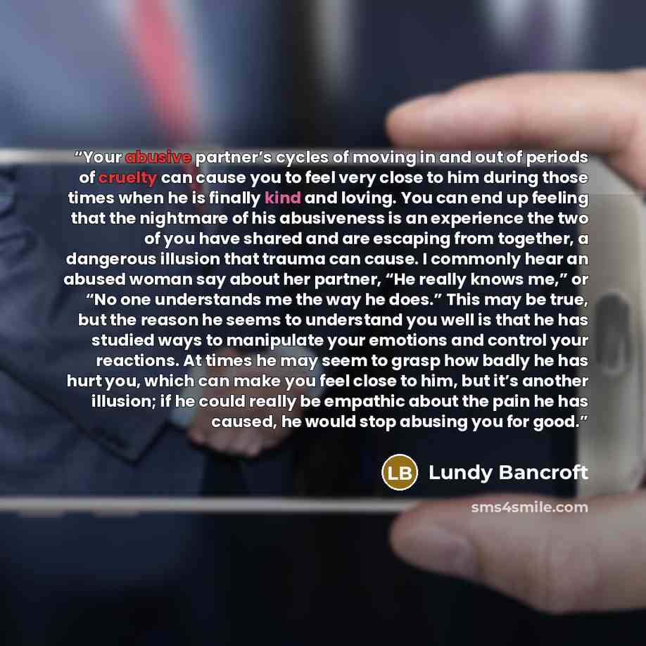 “Your abusive partner’s cycles of moving in and out of periods of cruelty can cause you to feel very close to him during those times when he is finally kind and loving. You can end up feeling that the nightmare of his abusiveness is an experience the two of you have shared and are escaping from…” quote by Lundy Bancroft
